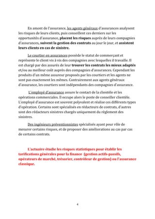 En amont de l'assurance, les agents généraux d'assurances analysent 
les risques de leurs clients, puis conseillent ces derniers sur les 
opportunités d'assurance, placent les risques auprès de leurs compagnies 
d'assurances, suivent la gestion des contrats au jour le jour, et assistent 
leurs clients en cas de sinistre. 
Le courtier en assurances possède le statut de commerçant et 
représente le client vis à vis des compagnies avec lesquelles il travaille. Il 
est chargé par des assurés de leur trouver les contrats les mieux adaptés 
et/ou au meilleur coût auprès des compagnies d'assurances. Cependant les 
produits d'un même assureur proposés par les courtiers et les agents ne 
sont pas exactement les mêmes. Contrairement aux agents généraux 
d'assurance, les courtiers sont indépendants des compagnies d'assurance. 
L'employé d'assurance assure le contact de la clientèle et les 
opérations commerciales. Il occupe alors le poste de conseiller clientèle. 
L'employé d'assurance est souvent polyvalent et réalise ces différents types 
d'opération. Certains sont spécialisés en rédacteurs de contrats, d'autres 
sont des rédacteurs sinistres chargés uniquement du règlement des 
sinistres. 
Des ingénieurs préventionnistes spécialisés ayant pour rôle de 
mesurer certains risques, et de proposer des améliorations au cas par cas 
de certains contrats. 
L'actuaire étudie les risques statistiques pour établir les 
tarifications générales pour la finance (gestion actifs-passifs, 
opérateurs de marché, trésorier, contrôleur de gestion) ou l'assurance 
classique. 
4 
 