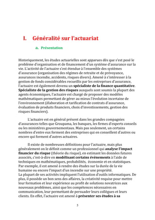 I. Généralité sur l’actuariat 
5 
a. Présentation 
Historiquement, les études actuarielles sont apparues dès que s'est posé le 
problème d'organisation et de financement d'un système d'assurance sur la 
vie. L'activité de l'actuaire s'est étendue à l'ensemble des systèmes 
d'assurance (organisation des régimes de retraite et de prévoyance, 
assurances incendie, accidents, risques divers). Amené à s'intéresser à la 
gestion de fonds considérables recueillis par les entreprises d'assurance, 
l'actuaire est également devenu un spécialiste de la finance quantitative. 
Spécialiste de la gestion des risques auxquels sont soumis la plupart des 
agents économiques, l'actuaire est chargé de proposer des modèles 
mathématiques permettant de gérer au mieux l'évolution incertaine de 
l'environnement (élaboration et tarification de contrats d'assurance, 
évaluation de produits financiers, choix d'investissements, gestion des 
risques financiers). 
L'actuaire est en général présent dans les grandes compagnies 
d’assurances telles que Groupama, les banques, les firmes d’experts conseils 
ou les ministères gouvernementaux. Mais pas seulement, un certains 
nombres d’entre eux forment des entreprises qui en conseillent d’autres ou 
encore qui forment d’autres actuaires. 
Il existe de nombreuses définitions pour l'actuaire, mais plus 
généralement on le définit comme un professionnel qui analyse l’impact 
financier du risque (théorie du risque), en estimant les données futures 
associés, c'est-à-dire en modélisant certains évènements à l’aide de 
techniques en mathématiques, probabilités, économie et en statistiques. 
Par exemple, il est amené à rendre des études sur la durée de la vie 
humaine ou encore l’impact d’un incendie sur une propriété. 
La plupart de ses activités impliquent l’utilisation d’outils informatiques. De 
plus, il possède un bon sens des affaires, la créativité requise pour mettre 
leur formation et leur expérience au profit de solutions novatrices aux 
nouveaux problèmes, ainsi que les compétences nécessaires en 
communication, leur permettant de persuader leurs collègues et leurs 
clients. En effet, l'actuaire est amené à présenter ses études à sa 
 