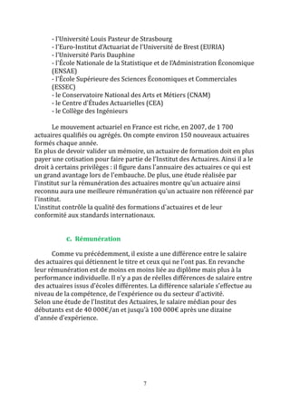 - l'Université Louis Pasteur de Strasbourg 
- l'Euro-Institut d'Actuariat de l'Université de Brest (EURIA) 
- l'Université Paris Dauphine 
- l'École Nationale de la Statistique et de l'Administration Économique 
(ENSAE) 
- l'École Supérieure des Sciences Économiques et Commerciales 
(ESSEC) 
- le Conservatoire National des Arts et Métiers (CNAM) 
- le Centre d'Études Actuarielles (CEA) 
- le Collège des Ingénieurs 
Le mouvement actuariel en France est riche, en 2007, de 1 700 
actuaires qualifiés ou agrégés. On compte environ 150 nouveaux actuaires 
formés chaque année. 
En plus de devoir valider un mémoire, un actuaire de formation doit en plus 
payer une cotisation pour faire partie de l’Institut des Actuaires. Ainsi il a le 
droit à certains privilèges : il figure dans l'annuaire des actuaires ce qui est 
un grand avantage lors de l'embauche. De plus, une étude réalisée par 
l'institut sur la rémunération des actuaires montre qu'un actuaire ainsi 
reconnu aura une meilleure rémunération qu'un actuaire non référencé par 
l'institut. 
L'institut contrôle la qualité des formations d'actuaires et de leur 
conformité aux standards internationaux. 
7 
c. Rémunération 
Comme vu précédemment, il existe a une différence entre le salaire 
des actuaires qui détiennent le titre et ceux qui ne l’ont pas. En revanche 
leur rémunération est de moins en moins liée au diplôme mais plus à la 
performance individuelle. Il n'y a pas de réelles différences de salaire entre 
des actuaires issus d'écoles différentes. La différence salariale s'effectue au 
niveau de la compétence, de l'expérience ou du secteur d'activité. 
Selon une étude de l'Institut des Actuaires, le salaire médian pour des 
débutants est de 40 000€/an et jusqu’à 100 000€ après une dizaine 
d'année d'expérience. 
 