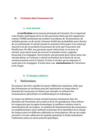 II. L’actuaire dans l’assurance vie. 
8 
a. Leur mission 
La tarification est la mission principale de l'actuaire. En se reportant 
a des études statistiques de la vie des personnes faites par des organismes 
comme l'ISNEE (estimation du nombre d'accidents, de licenciements, de 
maladies graves, ou de mort), l'actuaire établit des probabilités pour chacun 
de ces évènements. Il calcule ensuite le montant à faire payer à un client qui 
souscrit à un de ces produits d'assurance de sorte que l'assurance soit 
bénéficiaire. En effet, une personne ayant cotisé toute sa vie pour sa 
retraite, mais meurt avant de recevoir la moindre rentes, rapporte 
beaucoup à la compagnie. Inversement, une personne peut cotiser pour une 
retraite pleine, or l'actuaire a calculé en fonction de la durée de vie un 
certains montant versé à l'assuré. Si celui-ci vit plus que la moyenne, il 
coute plus à la compagnie. Il existe donc une mutualisation de l'assurance 
et du risque. 
b. Techniques utilisées 
i) Mathématiques 
Un actuaire doit être capable d’analyser différentes situations, telles que 
des évènements ou incidents pouvant représenter un risque dans le 
domaine de l'assurance ou finance par exemple, en utilisant des 
connaissances spécialisées en mathématiques et statistiques. 
Le risque est inhérent à toute activité humaine notamment dans les 
domaines de l'économie, de la santé et de la vie quotidienne. Pour réduire 
les risques pris par un agent économique, la meilleure solution reste la 
mutualisation de ces risques. Le système de fonctionnement des assurances 
et complémentaires soins utilisent ce principe de la répartition de la charge 
de risques entre les différents adhérents ou souscripteurs. Dès qu’un risque 
survient à l’un des adhérents du système mutualisé, le fonds mutualistes 
l’indemnise selon un calcul actuariel spécifique. 
 