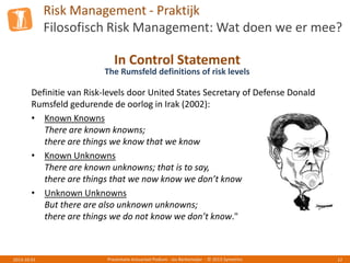 Risk Management - Praktijk
Filosofisch Risk Management: Wat doen we er mee?
Presentatie Actuarieel Podium - Jos Berkemeijer - © 2013 Symetrics 122013-10-01
In Control Statement
The Rumsfeld definitions of risk levels
Definitie van Risk-levels door United States Secretary of Defense Donald
Rumsfeld gedurende de oorlog in Irak (2002):
• Known Knowns
There are known knowns;
there are things we know that we know
• Known Unknowns
There are known unknowns; that is to say,
there are things that we now know we don’t know
• Unknown Unknowns
But there are also unknown unknowns;
there are things we do not know we don’t know."
 