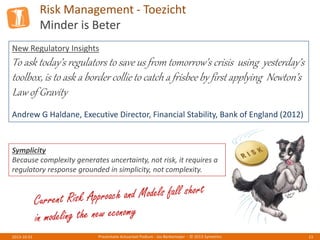 Risk Management - Toezicht
Minder is Beter
Presentatie Actuarieel Podium - Jos Berkemeijer - © 2013 Symetrics 132013-10-01
New Regulatory Insights
To ask today’s regulators to save us from tomorrow’s crisis using yesterday’s
toolbox, is to ask a border collie to catch a frisbee by first applying Newton’s
Law of Gravity
Andrew G Haldane, Executive Director, Financial Stability, Bank of England (2012)
Symplicity
Because complexity generates uncertainty, not risk, it requires a
regulatory response grounded in simplicity, not complexity.
 