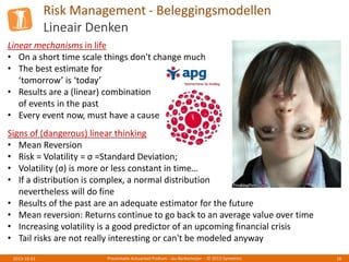 Risk Management - Beleggingsmodellen
Lineair Denken
Presentatie Actuarieel Podium - Jos Berkemeijer - © 2013 Symetrics 162013-10-01
Signs of (dangerous) linear thinking
• Mean Reversion
• Risk = Volatility = σ =Standard Deviation;
• Volatility (σ) is more or less constant in time…
• If a distribution is complex, a normal distribution
nevertheless will do fine
• Results of the past are an adequate estimator for the future
• Mean reversion: Returns continue to go back to an average value over time
• Increasing volatility is a good predictor of an upcoming financial crisis
• Tail risks are not really interesting or can't be modeled anyway
Linear mechanisms in life
• On a short time scale things don't change much
• The best estimate for
‘tomorrow’ is ‘today’
• Results are a (linear) combination
of events in the past
• Every event now, must have a cause
 