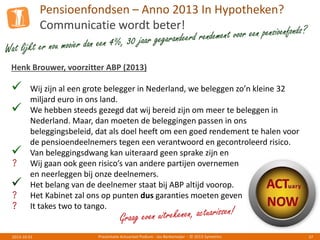 Pensioenfondsen – Anno 2013 In Hypotheken?
Communicatie wordt beter!
Presentatie Actuarieel Podium - Jos Berkemeijer - © 2013 Symetrics 372013-10-01
Henk Brouwer, voorzitter ABP (2013)
 Wij zijn al een grote belegger in Nederland, we beleggen zo’n kleine 32
miljard euro in ons land.
 We hebben steeds gezegd dat wij bereid zijn om meer te beleggen in
Nederland. Maar, dan moeten de beleggingen passen in ons
beleggingsbeleid, dat als doel heeft om een goed rendement te halen voor
de pensioendeelnemers tegen een verantwoord en gecontroleerd risico.
 Van beleggingsdwang kan uiteraard geen sprake zijn en
? Wij gaan ook geen risico’s van andere partijen overnemen
en neerleggen bij onze deelnemers.
 Het belang van de deelnemer staat bij ABP altijd voorop.
? Het Kabinet zal ons op punten dus garanties moeten geven
? It takes two to tango.
 
