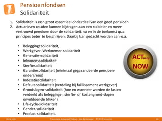 Pensioenfondsen
Solidariteit
Presentatie Actuarieel Podium - Jos Berkemeijer - © 2013 Symetrics 392013-10-01
1. Solidariteit is een groot essentieel onderdeel van een goed pensioen.
2. Actuarissen zouden kunnen bijdragen aan een stabieler en meer
vertrouwd pensioen door de solidariteit nu en in de toekomst qua
principes beter te beschrijven. Daarbij kan gedacht worden aan o.a.
• Beleggingssolidariteit,
• Werkgever-Werknemer-solidariteit
• Generatie-solidariteit
• Inkomenssolidariteit
• Sterftesolidariteit
• Garantiesolidariteit (minimaal gegarandeerde pensioen-
ondergrens)
• Indexatiesolidariteit
• Default-solidariteit (verdeling bij faillissement werkgever)
• Grondslagen-solidariteit (hoe en wanneer worden de lasten
verdeeld als beleggings-, sterfte- of kostengrond-slagen
onvoldoende blijken)
• Life-cycle-solidariteit
• Gender-solidariteit
• Product-solidariteit.
 