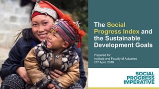 The Social
Progress Index and
the Sustainable
Development Goals
Prepared for:
Institute and Faculty of Actuaries
23rd April, 2018
 