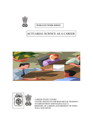 WORLD OF WORK SERIES



ACTUARIAL SCIENCE AS A CAREER




    CAREER STUDY CENTRE
    CENTRL INSTITUTE FOR RESEARCH & TRAINING
    IN EMPLOYMENT SERVICE(D.G.E & T.)
    MINISTRY OF LABOUR, GOVERNMENT OF INDIA
    PUSA, NEW DELHI.
 