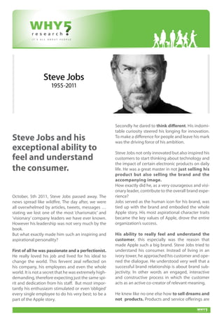 Secondly he dared to think different. His indomi-
                                                        table curiosity steered his longing for innovation.
Steve Jobs and his                                      To make a difference for people and leave his mark
                                                        was the driving force of his ambition.
exceptional ability to                                  Steve Jobs not only innovated but also inspired his
feel and understand                                     customers to start thinking about technology and
                                                        the impact of certain electronic products on daily
the consumer.                                           life. He was a great master in not just selling his
                                                        product but also selling the brand and the
                                                        accompanying image.
                                                        How exactly did he, as a very courageous and visi-
                                                        onary leader, contribute to the overall brand expe-
October, 5th 2011, Steve Jobs passed away. The          rience?
news spread like wildfire. The day after, we were       Jobs served as the human icon for his brand, was
all overwhelmed by articles, tweets, messages …         tied up with the brand and embodied the whole
stating we lost one of the most ‘charismatic’ and       Apple story. His most aspirational character traits
‘visionary’ company leaders we have ever known.         became the key values of Apple, drove the entire
However his leadership was not very much by the         organization’s success.
book.
But what exactly made him such an inspiring and         His ability to really feel and understand the
aspirational personality?                               customer, this especially was the reason that
                                                        made Apple such a big brand. Steve Jobs tried to
First of all he was passionate and a perfectionist.     understand his consumer. Instead of living in an
He really loved his job and lived for his ideal to      ivory tower, he approached his customer and ope-
change the world. This fervent zeal reflected on        ned the dialogue. He understood very well that a
his company, his employees and even the whole           successful brand relationship is about brand sub-
world. It is not a secret that he was extremely high-   jectivity. In other words an engaged, interactive
demanding, therefore expecting just the same spi-       and constructive process in which the customer
rit and dedication from his staff. But most impor-      acts as an active co-creator of relevant meaning.
tantly his enthusiasm stimulated or even ‘obliged’
every single employee to do his very best; to be a      He knew like no one else how to sell dreams and
part of the Apple story.                                not products. Products and service offerings are
 