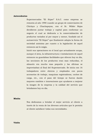 Antecedentes
Supermercados “El Súper” S.A.C. como empresa se
remonta al año 1990 cuando un grupo de comerciantes de
Chiclayo y Chachapoyas, con el Sr. Wilder Rojas
decidieron juntar trabajo y capital para conformar un
negocio el cual se dedicaría a la comercialización de
productos variados al por mayor y menor, fundado así el
autoservicio “El Súper” que finalmente adopta la forma de
sociedad anónima por cuanto a la legislación de aquel
entonces así lo exigía.
Inició sus operaciones en el local que actualmente ocupa,
aunque el área, la infraestructura e instalaciones de aquel
entonces no guardaban facilidades que ofrecen hoy en día,
las secciones de los productos eran mas reducidas, el
almacén era mucho mas pequeño y las oficinas se
improvisaban al final del Supermercado. Se inicia con 16
trabajadores entre obreros y empleados con pocos
accesorios de trabajo, maquinas registradoras, coches de
carga, etc., con el paso del tiempo se fueron dando
mayores cambios e innovaciones que ayudaron a mejorar
la imagen de la empresa y la calidad del servicio que
brindamos hoy en día.
Misión
Nos dedicamos a brindar el mejor servicio al cliente a
través de la venta de los diversos artículos que le permita
al cliente satisfacer todas sus necesidades.
Visión
 