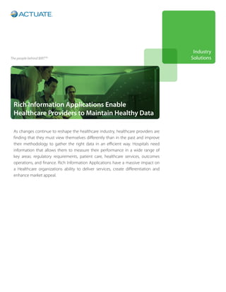 Industry
The people behind BIRT   TM
                                                                                      Solutions




 Rich Information Applications Enable
 Healthcare Providers to Maintain Healthy Data

 As changes continue to reshape the healthcare industry, healthcare providers are
 finding that they must view themselves differently than in the past and improve
 their methodology to gather the right data in an efficient way. Hospitals need
 information that allows them to measure their performance in a wide range of
 key areas: regulatory requirements, patient care, healthcare services, outcomes
 operations, and finance. Rich Information Applications have a massive impact on
 a Healthcare organizations ability to deliver services, create differentiation and
 enhance market appeal.
 