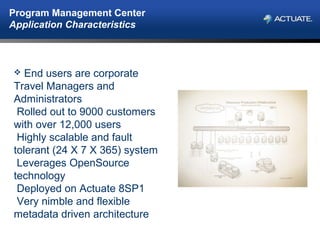 Program Management Center
Application Characteristics
 End users are corporate
Travel Managers and
Administrators
Rolled out to 9000 customers
with over 12,000 users
Highly scalable and fault
tolerant (24 X 7 X 365) system
Leverages OpenSource
technology
Deployed on Actuate 8SP1
Very nimble and flexible
metadata driven architecture
 