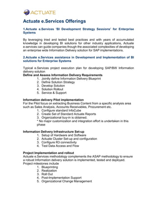 Actuate e.Services Offerings
1.Actuate e.Services ‘BI Development Strategy Sessions’ for Enterprise
Systems
By leveraging tried and tested best practices and with years of accumulated
knowledge in developing BI solutions for other industry applications, Actuate
e.services can guide companies though the associated complexities of developing
an enterprise wide Information Delivery solution for SAP implementations.
2.Actuate e.Services assistance in Development and Implementation of BI
solutions for Enterprise Systems
Typical e.Services project execution plan for developing SAP/BW Information
delivery solution
Define and Assess Information Delivery Requirements
1. Jointly define Information Delivery Blueprint
2. Define Solution Strategy
3. Develop Solution
4. Solution Rollout
5. Service & Support
Information delivery Pilot implementation
For the Pilot focus on extracting Business Content from a specific analysis area
such as Sales Analysis, Accounts Receivables, Procurement etc.
1. Configure standard InfoCube
2. Create Set of Standard Actuate Reports
3. Organizational buy-in is obtained.
* No major customization and integration effort is undertaken in this
phase
Information Delivery Infrastructure Set-up
1. Setup of Hardware and Software
2. Actuate Cluster Set-up and configuration
3. Configure R3 connectivity
4. Test Data Access and Flow
Project Implementation and rollout
Actuate e.Services methodology complements the ASAP methodology to ensure
a robust Information delivery solution is implemented, tested and deployed.
Project milestones include
1. Blueprinting
2. Realization
3. Roll Out
4. Post-Implementation Support
5. Organizational Change Management
 