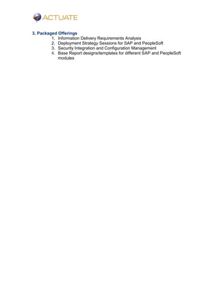 3. Packaged Offerings
1. Information Delivery Requirements Analysis
2. Deployment Strategy Sessions for SAP and PeopleSoft
3. Security Integration and Configuration Management
4. Base Report designs/templates for different SAP and PeopleSoft
modules
 