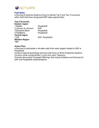 Field Sales
e.Services Enterprise Systems Group to identify Top 5 and Top 10 accounts
within NAO that have recognized ERP sales opportunities.
Top 5 Accounts:
Eastern region
1.Metlife: PeopleSoft
2.Johnson & Johnson: SAP
3.Deutsche Bank: PeopleSoft
4.FleetBank: PeopleSoft
Central region
1.GE: SAP, PeopleSoft
Western Region
TBD
Action Plan:
e.Services to participate in all sales calls (from early stages) related to SAP or
PeopleSoft.
Conduct regional technology seminars with focus on BI for Enterprise Systems.
Conduct onsite complimentary ‘Lunch and Learn’ Sessions.
Promote discounted ‘Packaged Offerings’ that include Software and Services for
SAP and PeopleSoft implementations
 