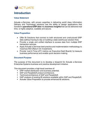 Introduction
Value Statement
Actuate e.Services, with proven expertise in delivering world class Information
Delivery and Technology solutions has the ability to design applications that
transform operational ERP data into business insights that can be delivered real
time, is highly adaptive, scalable and secure.
Value Proposition
 Offer BI Solutions that connect to both structured and unstructured ERP
data (without having to rely on building a data warehouse solution first).
 Provide a single and unified interface to access data from multiple ERP
transaction sources.
 Apply Actuate e.Services best practice and implementation methodology to
maximize ROI (Return On Investment).
 Provide ‘Just In Time (JIT)’ metrics via ‘Executive Dash Boards’ to measure
business performance and enable quick decision-making.
Document Purpose
The purpose of this document is to develop a blueprint for Actuate e.Services
Enterprise Systems business and practice development initiative.
This document provides a high level overview of:
 ERP market distribution and business potential.
 SAP and PeopleSoft product architecture.
 Technical architecture of SAP and PeopleSoft.
 GAP analysis of existing BI solutions available within SAP and PeopleSoft.
 Actuate Value Proposition to provide enhanced BI solutions.
 