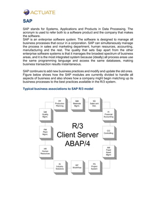 SAP
SAP stands for Systems, Applications and Products in Data Processing. The
acronym is used to refer both to a software product and the company that makes
the software.
SAP is an enterprise software system. The software is designed to manage all
business processes that occur in a corporation. SAP can simultaneously manage
the process in sales and marketing department, human resources, accounting,
manufacturing and the rest. The quality that sets Sap apart from the other
enterprise software systems is that it manages the broadest spectrum of business
areas, and it is the most integrated system because (ideally) all process areas use
the same programming language and access the same databases, making
business transaction results instantaneous.
SAP continues to add new business practices and modify and update the old ones.
Figure below shows how the SAP modules are currently divided to handle all
aspects of business and also shows how a company might begin matching up its
business processes to the best practices available in the R/3 system.
Typical business associations to SAP R/3 model
R/3
Client Server
ABAP/4
QM
Quality
Mgmt.
PM
Plant
Mgmt.
HR
Human
Resources
PP
Production
Planning
MM
Materials
Mgmt.
SD
Sales and
Dist.
FI
Financial
Accounting
CO
Controlling
AM
Fixed
Asset
Mgmt
IS
Industry
Solutions
WF
WorkFlow
PS
Project
System
 