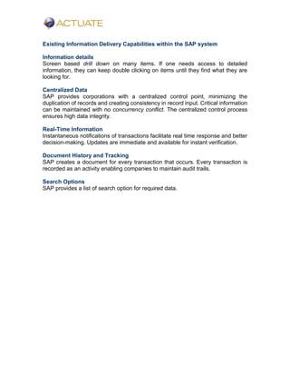 Existing Information Delivery Capabilities within the SAP system
Information details
Screen based drill down on many items. If one needs access to detailed
information, they can keep double clicking on items until they find what they are
looking for.
Centralized Data
SAP provides corporations with a centralized control point, minimizing the
duplication of records and creating consistency in record input. Critical information
can be maintained with no concurrency conflict. The centralized control process
ensures high data integrity.
Real-Time Information
Instantaneous notifications of transactions facilitate real time response and better
decision-making. Updates are immediate and available for instant verification.
Document History and Tracking
SAP creates a document for every transaction that occurs. Every transaction is
recorded as an activity enabling companies to maintain audit trails.
Search Options
SAP provides a list of search option for required data.
 