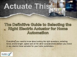 Everything you need to know about asking the right questions, selecting
force, stroke length, speed and all the other considerations before you invest
in any electric linear actuator for your home automation.

 