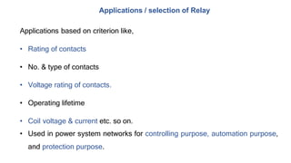 Applications / selection of Relay
Applications based on criterion like,
• Rating of contacts
• No. & type of contacts
• Voltage rating of contacts.
• Operating lifetime
• Coil voltage & current etc. so on.
• Used in power system networks for controlling purpose, automation purpose,
and protection purpose.
 
