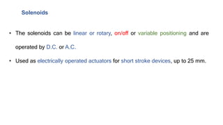 Solenoids
• The solenoids can be linear or rotary, on/off or variable positioning and are
operated by D.C. or A.C.
• Used as electrically operated actuators for short stroke devices, up to 25 mm.
 