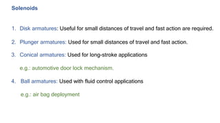 Solenoids
1. Disk armatures: Useful for small distances of travel and fast action are required.
2. Plunger armatures: Used for small distances of travel and fast action.
3. Conical armatures: Used for long-stroke applications
e.g.: automotive door lock mechanism.
4. Ball armatures: Used with fluid control applications
e.g.: air bag deployment
 