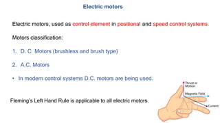 Electric motors
Electric motors, used as control element in positional and speed control systems.
Motors classification:
1. D. C Motors (brushless and brush type)
2. A.C. Motors
• In modern control systems D.C. motors are being used.
Fleming’s Left Hand Rule is applicable to all electric motors.
 