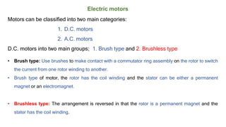 Electric motors
Motors can be classified into two main categories:
1. D.C. motors
2. A.C. motors
D.C. motors into two main groups; 1. Brush type and 2. Brushless type
• Brush type: Use brushes to make contact with a commutator ring assembly on the rotor to switch
the current from one rotor winding to another.
• Brush type of motor, the rotor has the coil winding and the stator can be either a permanent
magnet or an electromagnet.
• Brushless type: The arrangement is reversed in that the rotor is a permanent magnet and the
stator has the coil winding.
 