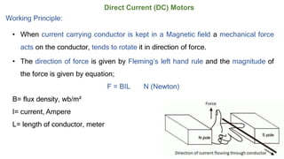 Direct Current (DC) Motors
Working Principle:
• When current carrying conductor is kept in a Magnetic field a mechanical force
acts on the conductor, tends to rotate it in direction of force.
• The direction of force is given by Fleming’s left hand rule and the magnitude of
the force is given by equation;
F = BIL N (Newton)
B= flux density, wb/m²
I= current, Ampere
L= length of conductor, meter
 