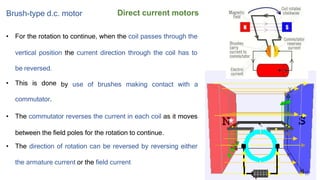 Direct current motors
Brush-type d.c. motor
• For the rotation to continue, when the coil passes through the
vertical position the current direction through the coil has to
be reversed.
• This is done
commutator.
by use of brushes making contact with a
• The commutator reverses the current in each coil as it moves
between the field poles for the rotation to continue.
• The direction of rotation can be reversed by reversing either
the armature current or the field current
 