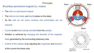 Principle
Brushless permanent magnet d.c. motors
• The rotor is a permanent magnet.
• The coils do not rotate, are fixed in place on the stator.
• As the coils do not move, brushes and commutator are not
required.
• Current to the fixed coils is controlled from the outside.
• Rotation is achieved by changing the direction of the magnetic
fields generated by the surrounding stationary coils.
• Control of the rotation is by adjusting the magnitude and direction
of the current into these coils.
 