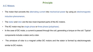 Principle
A C Motors
• The motor that converts the alternating current into mechanical power by using an electromagnetic
induction phenomenon.
• The stator and rotor are the two most important parts of the AC motors.
• The AC motor may be single phase or three phase (polyphase).
• In the case of DC motor, a current is passed through the coil, generating a torque on the coil. Typical
components include a stator and a rotor.
• The armature of rotor is a magnet unlike DC motors and the stator is formed by electromagnets
similar to DC motors.
 