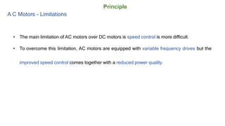Principle
A C Motors - Limitations
• The main limitation of AC motors over DC motors is speed control is more difficult.
• To overcome this limitation, AC motors are equipped with variable frequency drives but the
improved speed control comes together with a reduced power quality.
 