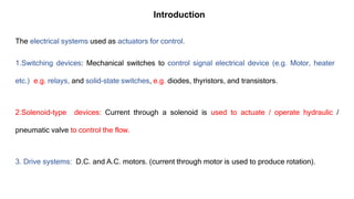 The electrical systems used as actuators for control.
1.Switching devices: Mechanical switches to control signal electrical device (e.g. Motor, heater
etc.) e.g. relays, and solid-state switches, e.g. diodes, thyristors, and transistors.
2.Solenoid-type devices: Current through a solenoid is used to actuate / operate hydraulic /
pneumatic valve to control the flow.
3. Drive systems: D.C. and A.C. motors. (current through motor is used to produce rotation).
Introduction
 