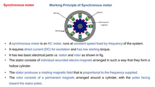 Working Principle of Synchronous motor
• A synchronous motor is an AC motor, runs at constant speed fixed by frequency of the system.
• It requires direct current (DC) for excitation and has low starting torque.
• It has two basic electrical parts i.e. stator and rotor as shown in fig.
• The stator consists of individual wounded electro-magnets arranged in such a way that they form a
hollow cylinder.
• The stator produces a rotating magnetic field that is proportional to the frequency supplied.
• The rotor consists of a permanent magnets arranged around a cylinder, with the poles facing
toward the stator poles.
Synchronous motor
 