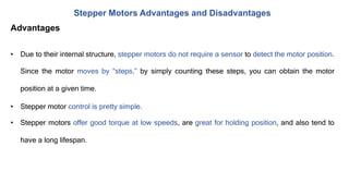 Stepper Motors Advantages and Disadvantages
Advantages
• Due to their internal structure, stepper motors do not require a sensor to detect the motor position.
Since the motor moves by “steps,” by simply counting these steps, you can obtain the motor
position at a given time.
• Stepper motor control is pretty simple.
• Stepper motors offer good torque at low speeds, are great for holding position, and also tend to
have a long lifespan.
 