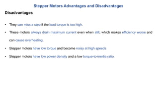 Stepper Motors Advantages and Disadvantages
Disadvantages
• They can miss a step if the load torque is too high.
• These motors always drain maximum current even when still, which makes efficiency worse and
can cause overheating.
• Stepper motors have low torque and become noisy at high speeds
• Stepper motors have low power density and a low torque-to-inertia ratio
 