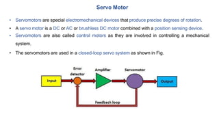 • Servomotors are special electromechanical devices that produce precise degrees of rotation.
• A servo motor is a DC or AC or brushless DC motor combined with a position sensing device.
• Servomotors are also called control motors as they are involved in controlling a mechanical
system.
• The servomotors are used in a closed-loop servo system as shown in Fig.
Servo Motor
 