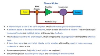 • A reference input is sent to the servo amplifier, which controls the speed of the servomotor.
• A feedback device is mounted on the machine, which is either an encoder or resolver. This device changes
mechanical motion into electrical signals and is used as a feedback.
• This feedback is sent to the error detector, which compares the actual operation with that of the reference
input.
• If there is an error, that error is fed directly to the amplifier, which will be used to make necessary
corrections in control action.
• In many servo systems, both velocity and position are monitored.
• Servomotors provide accurate speed, torque, and have ability of direction control.
Servo Motor
 