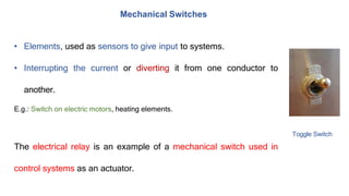 Mechanical Switches
• Elements, used as sensors to give input to systems.
• Interrupting the current or diverting it from one conductor to
another.
E.g.: Switch on electric motors, heating elements.
Toggle Switch
The electrical relay is an example of a mechanical switch used in
control systems as an actuator.
 