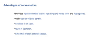 • Provides high intermittent torque, high torque to inertia ratio, and high speeds.
• Work well for velocity control.
• Available in all sizes.
• Quiet in operation.
• Smoother rotation at lower speeds.
Advantages of servo motors
 