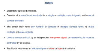 • Electrically operated switches.
• Consists of a set of input terminals for a single or multiple control signals, and a set of
contact terminals.
• The switch may have any number of contacts in multiple contact forms, to make
contacts or break contacts.
• Used to control a circuit by an independent low-power signal, or several circuits must be
controlled by one signal
• Traditional relay uses an electromagnet to close or open the contacts.
Relays
 