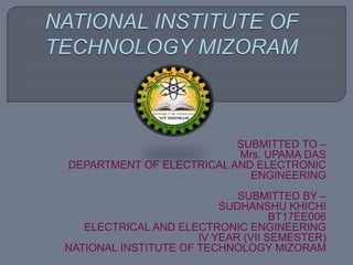 SUBMITTED TO –
Mrs. UPAMA DAS
DEPARTMENT OF ELECTRICAL AND ELECTRONIC
ENGINEERING
SUBMITTED BY –
SUDHANSHU KHICHI
BT17EE006
ELECTRICAL AND ELECTRONIC ENGINEERING
IV YEAR (VII SEMESTER)
NATIONAL INSTITUTE OF TECHNOLOGY MIZORAM
 