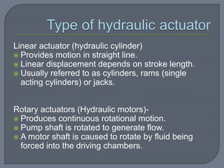 Linear actuator (hydraulic cylinder)
 Provides motion in straight line.
 Linear displacement depends on stroke length.
 Usually referred to as cylinders, rams (single
acting cylinders) or jacks.
Rotary actuators (Hydraulic motors)-
 Produces continuous rotational motion.
 Pump shaft is rotated to generate flow.
 A motor shaft is caused to rotate by fluid being
forced into the driving chambers.
 