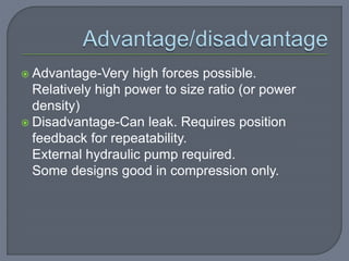  Advantage-Very high forces possible.
Relatively high power to size ratio (or power
density)
 Disadvantage-Can leak. Requires position
feedback for repeatability.
External hydraulic pump required.
Some designs good in compression only.
 