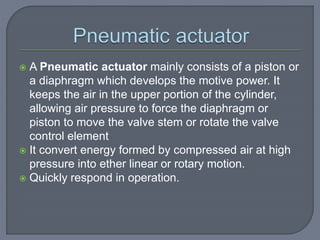  A Pneumatic actuator mainly consists of a piston or
a diaphragm which develops the motive power. It
keeps the air in the upper portion of the cylinder,
allowing air pressure to force the diaphragm or
piston to move the valve stem or rotate the valve
control element
 It convert energy formed by compressed air at high
pressure into ether linear or rotary motion.
 Quickly respond in operation.
 