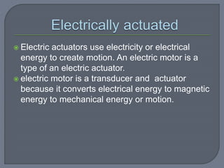  Electric actuators use electricity or electrical
energy to create motion. An electric motor is a
type of an electric actuator.
 electric motor is a transducer and actuator
because it converts electrical energy to magnetic
energy to mechanical energy or motion.
 
