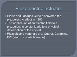  Pierre and Jacques Curie discovered the
piezoelectric effect in 1880.
 The application of an electric field to a
piezoelectric crystal leads to a physical
deformation of the crystal.
 Piezoelectric materials are: Quartz, Ceramics,
PZT(lead zirconate titanade).
 