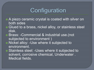  A piezo ceramic crystal is coated with silver on
both sides
 Glued to a brass, nickel alloy, or stainless steel
disk.
 Brass: -Commercial & industrial use.(not
subjected to environment )
 Nickel alloy: -Use where it subjected to
environment.
 Stainless steel: -Uses where it subjected to
solvent, corrosive chemical, Underwater .
Medical fields.
 