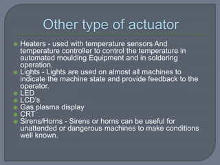  Heaters - used with temperature sensors And
temperature controller to control the temperature in
automated moulding Equipment and in soldering
operation.
 Lights - Lights are used on almost all machines to
indicate the machine state and provide feedback to the
operator.
 LED
 LCD’s
 Gas plasma display
 CRT
 Sirens/Horns - Sirens or horns can be useful for
unattended or dangerous machines to make conditions
well known.
 