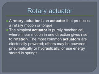  A rotary actuator is an actuator that produces
a rotary motion or torque.
 The simplest actuator is purely mechanical,
where linear motion in one direction gives rise
to rotation. The most common actuators are
electrically powered; others may be powered
pneumatically or hydraulically, or use energy
stored in springs.
 